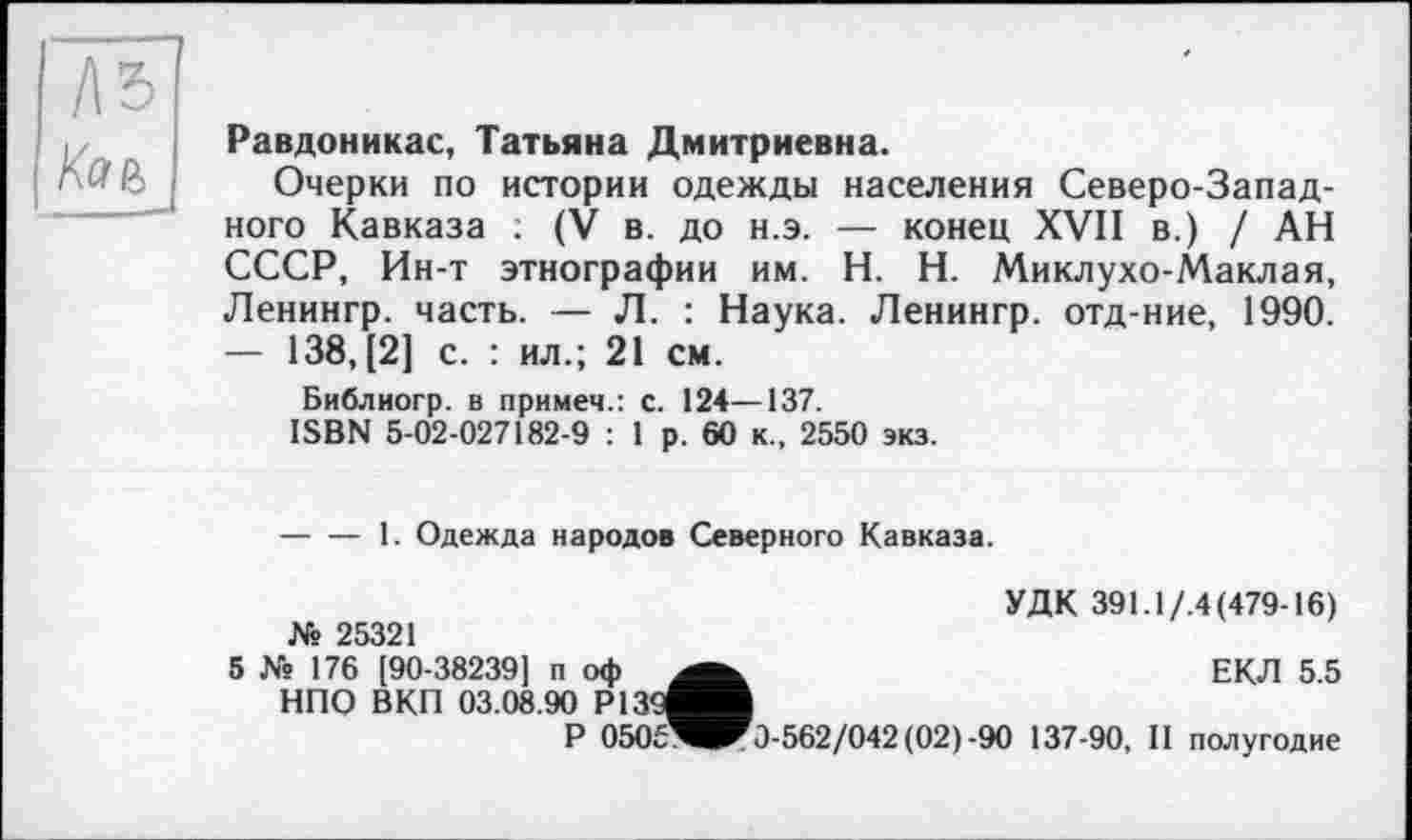 ﻿A3
Кае,
Равдоникас, Татьяна Дмитриевна.
Очерки по истории одежды населения Северо-Западного Кавказа : (V в. до н.э. — конец XVII в.) / АН СССР, Ин-т этнографии им. H. Н. Миклухо-Маклая, Ленингр. часть. — Л. : Наука. Ленингр. отд-ние, 1990. — 138,(2] с. : ил.; 21 см.
Библиогр. в примем.: с. 124—137.
ISBN 5-02-027182-9 : 1 р. 60 к., 2550 экз.
-----1. Одежда народов Северного Кавказа.
УДК 391.1/.4(479-16) № 25321
5 № 176 [90-38239] п оф	ЕКЛ 5.5
НПО ВКП 03.08.90 Р139^М
Р 0505^^0-562/042 (02)-90 137-90, II полугодие